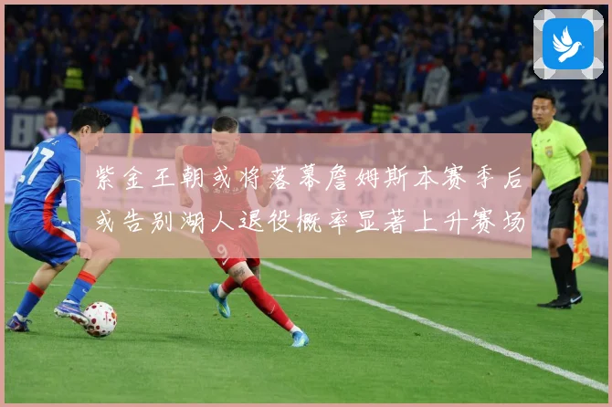 紫金王朝或将落幕詹姆斯本赛季后或告别湖人退役概率显著上升赛场复盘