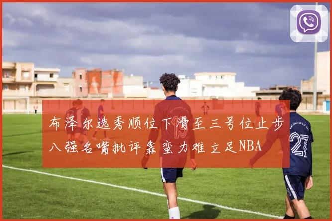 布泽尔选秀顺位下滑至三号位止步八强名嘴批评靠蛮力难立足NBA