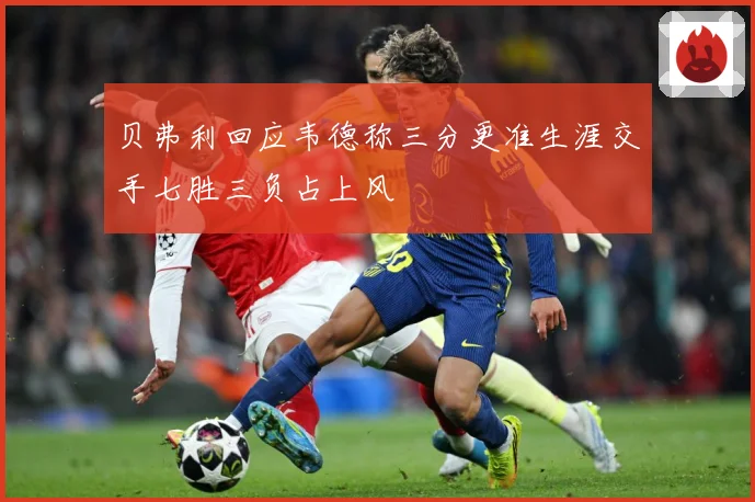 贝弗利回应韦德称三分更准生涯交手七胜三负占上风
