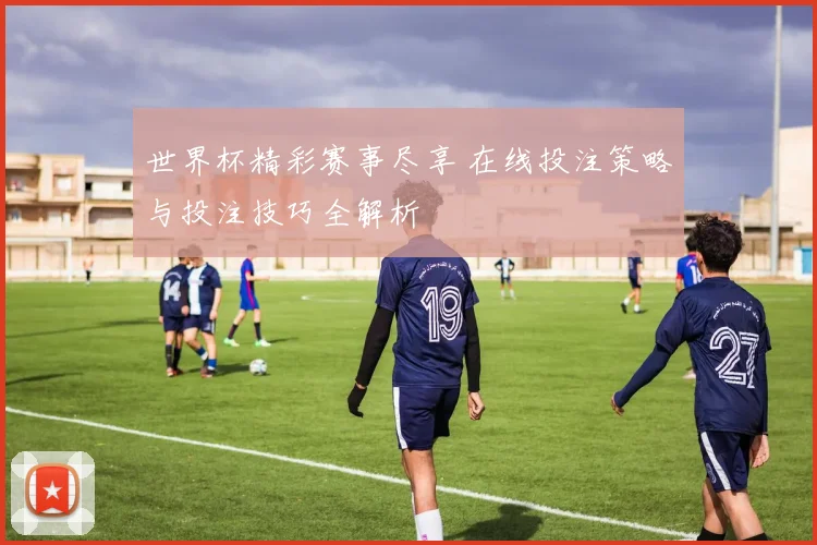 世界杯精彩赛事尽享 在线投注策略与投注技巧全解析