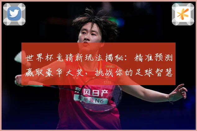 世界杯竞猜新玩法揭秘：精准预测赢取豪华大奖，挑战你的足球智慧