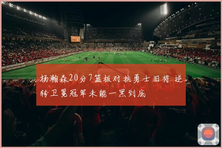 杨瀚森20分7篮板对抗勇士旧将 逆转卫冕冠军未能一黑到底