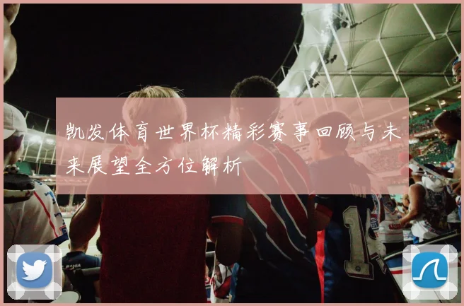 凯发体育世界杯精彩赛事回顾与未来展望全方位解析