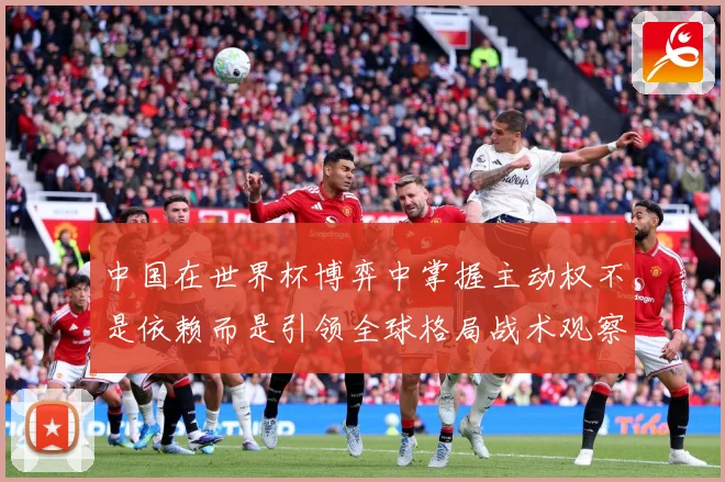 中国在世界杯博弈中掌握主动权不是依赖而是引领全球格局战术观察