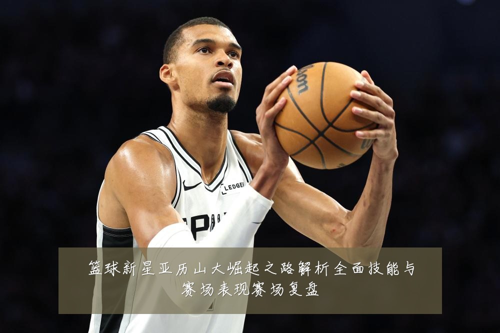 篮球新星亚历山大崛起之路解析全面技能与赛场表现赛场复盘